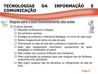 Regras para o bom funcionamento das aulas O aluno deverá: Respeitar professores e colegas; Ser pontual e assíduo; Entregar ao professor o telemóvel desligado, no início de cada aula; Retirar chapéu/boné dentro da sala de aula; Permanecer na sala de aula até o professor o autorizar a sair; Zelar pelo equipamento informático, equipamento de apoio pedagógico e instalações em geral; Não instalar e/ou remover Software e/ou Hardware; Pedir autorização ao professor para usar qualquer tipo de Software, programas e/ou aplicações; Não ingerir qualquer tipo de alimentos ou refrigerantes na sala de aula. 