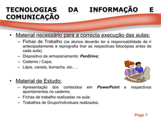 Material necessário para a correcta execução das aulas: Fichas de Trabalho  (os alunos deverão ter a responsabilidade de ir antecipadamente à reprografia tirar as respectivas fotocópias antes de cada aula); Dispositivo de armazenamento:  PenDrive; Caderno / Capa; Lápis, caneta, borracha, etc…. Material de Estudo: Apresentação dos conteúdos em  PowerPoint  e respectivos apontamentos no caderno; Fichas de trabalho realizadas na aula; Trabalhos de Grupo/Individuais realizados. 
