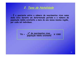 2. Taxa de Natalidade

- É o quociente entre o número de nascimentos vivos numa
dada área durante um determinado período e o número de
população média existente a meio do ano nessa mesma região,
por cada mil indivíduos.




                 nº de nascimentos vivos
         TN =                               X 1000
                população média existente




                                                              13
 