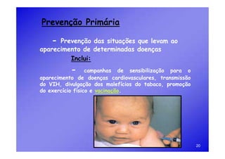 Prevenção Primária

    - Prevenção das situações que levam ao
aparecimento de determinadas doenças
         Inclui:
          -       campanhas de sensibilização para o
aparecimento de doenças cardiovasculares, transmissão
do VIH, divulgação dos malefícios do tabaco, promoção
do exercício físico e vacinação.




                                                        20
 