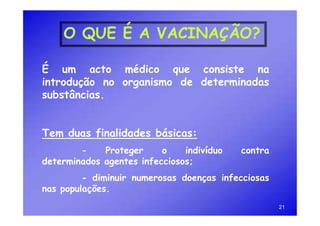 O QUE É A VACINAÇÃO?

É um acto médico que consiste na
introdução no organismo de determinadas
substâncias.


Tem duas finalidades básicas:
        -    Proteger     o    indivíduo   contra
determinados agentes infecciosos;
         - diminuir numerosas doenças infecciosas
nas populações.
                                                    21
 
