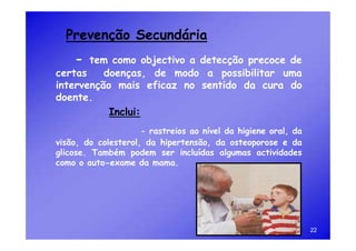 Prevenção Secundária
    -  tem como objectivo a detecção precoce de
certas    doenças, de modo a possibilitar uma
intervenção mais eficaz no sentido da cura do
doente.
           Inclui:
                     - rastreios ao nível da higiene oral, da
visão, do colesterol, da hipertensão, da osteoporose e da
glicose. Também podem ser incluídas algumas actividades
como o auto-exame da mama.




                                                                22
 