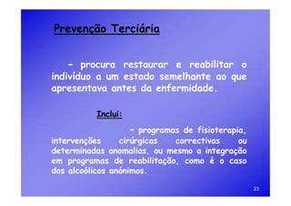 Prevenção Terciária


   - procura restaurar e reabilitar o
indivíduo a um estado semelhante ao que
apresentava antes da enfermidade.

          Inclui:
                    - programasde fisioterapia,
intervenções     cirúrgicas  correctivas     ou
determinadas anomalias, ou mesmo a integração
em programas de reabilitação, como é o caso
dos alcoólicos anónimos.

                                                  23
 