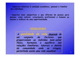 • Aspectos relativos à condição económica, pessoal e familiar
dos indivíduos.


• Aspectos mais subjectivos e que diferem de pessoa para
pessoa, como valores, crescimento profissional e humano ou
mesmo a vivência de uma espiritualidade.



                    CONCLUINDO

       A qualidade de vida depende de
      um     conjunto   de    factores    que
      proporcionam ao indivíduo bem-estar
      físico, harmonia e equilíbrio nas
      relações familiares, laborais e dentro
      da comunidade onde se integra,
      permitindo assim uma vida saudável.                       3
 