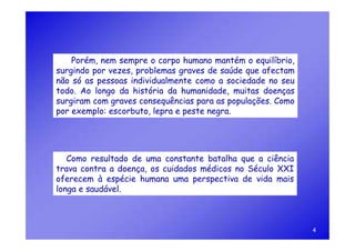 Porém, nem sempre o corpo humano mantém o equilíbrio,
surgindo por vezes, problemas graves de saúde que afectam
não só as pessoas individualmente como a sociedade no seu
todo. Ao longo da história da humanidade, muitas doenças
surgiram com graves consequências para as populações. Como
por exemplo: escorbuto, lepra e peste negra.




   Como resultado de uma constante batalha que a ciência
trava contra a doença, os cuidados médicos no Século XXI
oferecem à espécie humana uma perspectiva de vida mais
longa e saudável.



                                                             4
 