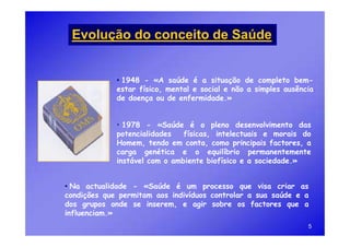Evolução do conceito de Saúde


             • 1948 - «A saúde é a situação de completo bem-
             estar físico, mental e social e não a simples ausência
             de doença ou de enfermidade.»


             • 1978 - «Saúde é o pleno desenvolvimento das
             potencialidades   físicas, intelectuais e morais do
             Homem, tendo em conta, como principais factores, a
             carga genética e o equilíbrio permanentemente
             instável com o ambiente biofísico e a sociedade.»


• Na actualidade - «Saúde é um processo que visa criar as
condições que permitam aos indivíduos controlar a sua saúde e a
dos grupos onde se inserem, e agir sobre os factores que a
influenciam.»
                                                                 5
 