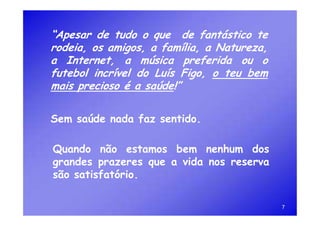 “Apesar de tudo o que de fantástico te
rodeia, os amigos, a família, a Natureza,
a Internet, a música preferida ou o
futebol incrível do Luís Figo, o teu bem
mais precioso é a saúde!”

Sem saúde nada faz sentido.

Quando não estamos bem nenhum dos
grandes prazeres que a vida nos reserva
são satisfatório.

                                            7
 
