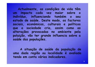 Actualmente, as condições de vida têm
um impacto cada vez maior sobre o
indivíduo, influenciando também o seu
estado de saúde. Deste modo, os factores
sociais, económicos, culturais e políticos
que a sociedade cria, assim como as
alterações provocadas no ambiente pela
poluição, vão ter grande influencia sobre a
saúde das populações.


    A situação de saúde da população de
uma dada região ou localidade é avaliada
tendo em conta vários indicadores.
                                              8
 