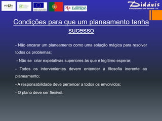 Condições para que um planeamento tenha
                sucesso

- Não encarar um planeamento como uma solução mágica para resolver
todos os problemas;

- Não se criar expetativas superiores às que é legítimo esperar;

- Todos os intervenientes devem entender a filosofia inerente ao
planeamento;

- A responsabilidade deve pertencer a todos os envolvidos;

- O plano deve ser flexível.
 