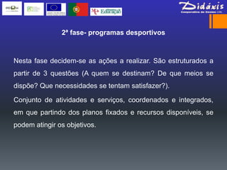 2ª fase- programas desportivos



Nesta fase decidem-se as ações a realizar. São estruturados a
partir de 3 questões (A quem se destinam? De que meios se
dispõe? Que necessidades se tentam satisfazer?).

Conjunto de atividades e serviços, coordenados e integrados,
em que partindo dos planos fixados e recursos disponíveis, se
podem atingir os objetivos.
 
