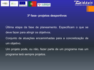3ª fase- projetos desportivos



Última etapa da fase de planeamento. Especificam o que se
deve fazer para atingir os objetivos.

Conjunto de atuações encaminhadas para a concretização de
um objetivo.

Um projeto pode, ou não, fazer parte de um programa mas um
programa terá sempre projetos.
 