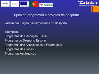 Tipos de programas e projetos de desporto

Variam em função das dimensões do desporto

Exemplos:
Programas de Educação Física
Programa do Desporto Escolar
Programas das Associações e Federações
Programas de Clubes
Programas Autárquicos
 