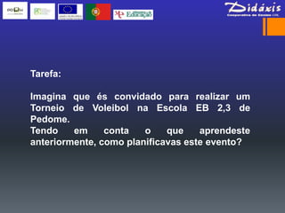 Tarefa:

Imagina que és convidado para realizar um
Torneio de Voleibol na Escola EB 2,3 de
Pedome.
Tendo    em     conta   o    que    aprendeste
anteriormente, como planificavas este evento?
 