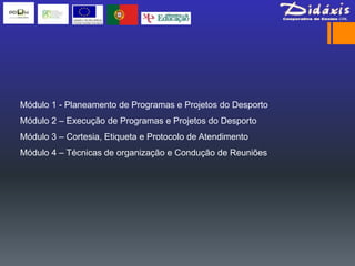 Módulo 1 - Planeamento de Programas e Projetos do Desporto
Módulo 2 – Execução de Programas e Projetos do Desporto
Módulo 3 – Cortesia, Etiqueta e Protocolo de Atendimento
Módulo 4 – Técnicas de organização e Condução de Reuniões
 