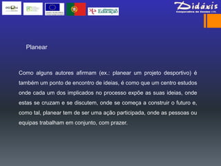 Planear



Como alguns autores afirmam (ex.: planear um projeto desportivo) é
também um ponto de encontro de ideias, é como que um centro estudos
onde cada um dos implicados no processo expõe as suas ideias, onde
estas se cruzam e se discutem, onde se começa a construir o futuro e,
como tal, planear tem de ser uma ação participada, onde as pessoas ou
equipas trabalham em conjunto, com prazer.
 