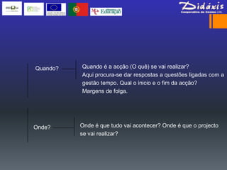 Quando?   Quando é a acção (O quê) se vai realizar?
          Aqui procura-se dar respostas a questões ligadas com a
          gestão tempo. Qual o inicio e o fim da acção?
          Margens de folga.




Onde?     Onde é que tudo vai acontecer? Onde é que o projecto
          se vai realizar?
 