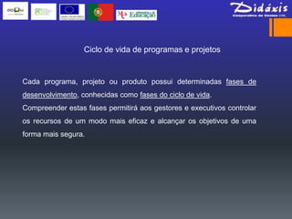 Ciclo de vida de programas e projetos


Cada programa, projeto ou produto possui determinadas fases de
desenvolvimento, conhecidas como fases do ciclo de vida.
Compreender estas fases permitirá aos gestores e executivos controlar
os recursos de um modo mais eficaz e alcançar os objetivos de uma
forma mais segura.
 