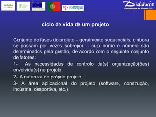 ciclo de vida de um projeto

Conjunto de fases do projeto – geralmente sequenciais, embora
se possam por vezes sobrepor – cujo nome e número são
determinados pela gestão, de acordo com o seguinte conjunto
de fatores:
1-    As necessidades de controlo da(s) organização(ões)
envolvida(s) no projeto;
2- A natureza do próprio projeto;
3- A área aplicacional do projeto (software, construção,
indústria, desportiva, etc.)
 