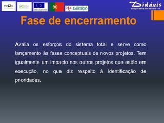 Fase de encerramento
Avalia os esforços do sistema total e serve como
lançamento às fases conceptuais de novos projetos. Tem
igualmente um impacto nos outros projetos que estão em
execução, no que diz respeito à identificação de
prioridades.
 