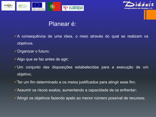 Planear é:
A consequência de uma ideia, o meio através do qual se realizam os
 objetivos.

Organizar o futuro;

Algo que se faz antes de agir;

Um conjunto das disposições estabelecidas para a execução de um
 objetivo;

Ter um fim determinado e os meios justificados para atingir esse fim;

Assumir os riscos exatos, aumentando a capacidade de os enfrentar;

Atingir os objetivos fazendo apelo ao menor número possível de recursos;
 