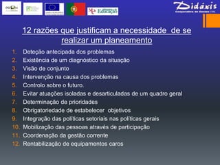 12 razões que justificam a necessidade de se
                realizar um planeamento
1.    Deteção antecipada dos problemas
2.    Existência de um diagnóstico da situação
3.    Visão de conjunto
4.    Intervenção na causa dos problemas
5.    Controlo sobre o futuro.
6.    Evitar atuações isoladas e desarticuladas de um quadro geral
7.    Determinação de prioridades
8.    Obrigatoriedade de estabelecer objetivos
9.    Integração das políticas setoriais nas políticas gerais
10.   Mobilização das pessoas através de participação
11.   Coordenação da gestão corrente
12.   Rentabilização de equipamentos caros
 