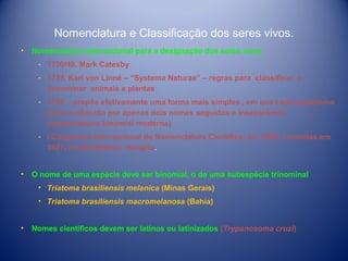 Nomenclatura e Classificação dos seres vivos.
•

Nomenclatura internacional para a designação dos seres vivos
­ 1730/40, Mark Catesby
­ 1735, Karl von Linné – “Systema Naturae” – regras para classificar e
denominar animais e plantas
­ 1758 – propôs efetivamente uma forma mais simples , em que cada organismo
seria conhecido por apenas dois nomes seguidos e inseparáveis
(nomenclatura binomial moderna)
­ I Congresso Internacional de Nomenclatura Científica, em 1898, e revistas em
1927, em Budapeste, Hungria.

•

O nome de uma espécie deve ser binomial, o de uma subespécie trinominal
• Triatoma brasiliensis melanica (Minas Gerais)
• Triatoma brasiliensis macromelanosa (Bahia)

•

Nomes científicos devem ser latinos ou latinizados (Trypanosoma cruzi)

 
