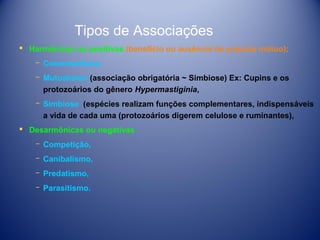 Tipos de Associações
 Harmônicas ou positivas (benefício ou ausência de prejuízo mútuo);
­ Comensalismo,
­ Mutualismo (associação obrigatória ~ Simbiose) Ex: Cupins e os
protozoários do gênero Hypermastiginia,
­ Simbiose (espécies realizam funções complementares, indispensáveis
a vida de cada uma (protozoários digerem celulose e ruminantes),
 Desarmônicas ou negativas
­ Competição,
­ Canibalismo,
­ Predatismo,
­ Parasitismo.

 