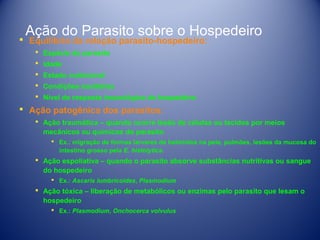 Ação do Parasito sobre o Hospedeiro

 Equilíbrio da relação parasito-hospedeiro:
 Espécie do parasito
 Idade
 Estado nutricional
 Condições sanitárias
 Nível de resposta imunológica do hospedeiro

 Ação patogênica dos parasitos:
 Ação traumática – quando ocorre lesão de células ou tecidos por meios
mecânicos ou químicos do parasito
 Ex.: migração de formas larvares de helmintos na pele, pulmões, lesões da mucosa do
intestino grosso pela E. histolytica.

 Ação espoliativa – quando o parasito absorve substâncias nutritivas ou sangue
do hospedeiro
 Ex.: Ascaris lumbricoides, Plasmodium

 Ação tóxica – liberação de metabólicos ou enzimas pelo parasito que lesam o
hospedeiro
 Ex.: Plasmodium, Onchocerca volvulus

 