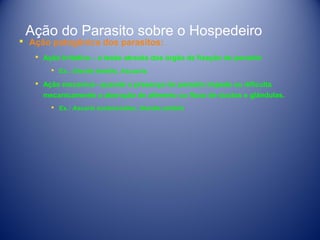 Ação do Parasito sobre o Hospedeiro

 Ação patogênica dos parasitos:

 Ação Irritativa – a lesão através dos órgão de fixação do parasito
 Ex.: Giardia lamblia, Ascasris.

 Ação mecanica– quando a presença do parasito impede ou dificulta
mecanicamente a absroção de alimento ou fluxo de ductos e glândulas.
 Ex.: Ascaris lumbricoides, Giardia lamblia

 