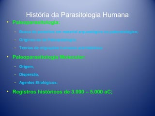 História da Parasitologia Humana
• Paleoparasitologia:
­ Busca de parasitos em material arqueológico ou paleontológico;
­ Originou-se da Paleopatologia;
­ Teorias de migrações humanas pré-histórica;

• Paleoparasitologia Molecular:
­ Origem,
­ Dispersão,
­ Agentes Etiológicos;

• Registros históricos de 3.000 – 5.000 aC;

 