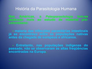 História da Parasitologia Humana
Nas Américas, a Paleoparasitologia tem-se
dedicado mais ao estudo de material précolombiano:
- maioria das infecções parasitárias intestinais
já se encontrava entre as populações nativas
antes da chegada de europeus e africanos.
- Entretanto, nas populações indígenas do
passado, não se observaram as altas freqüências
encontradas na Europa.

 