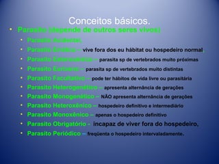 Conceitos básicos.

• Parasito (depende de outros seres vivos)
• Parasito Acidental,
• Parasito Errático – vive fora dos eu hábitat ou hospedeiro normal,
• Parasito Estenoxênico – parasita sp de vertebrados muito próximas
• Parasito Eurixeno – parasita sp de vertebrados muito distintas
• Parasito Facultativo – pode ter hábitos de vida livre ou parasitária
• Parasito Heterogenético – apresenta alternância de gerações
• Parasito Monogenético – NÃO apresenta alternância de gerações
• Parasito Heteroxênico – hospedeiro definitivo e intermediário
• Parasito Monoxênico – apenas o hospedeiro definitivo
• Parasito Obrigatório - incapaz de viver fora do hospedeiro,
• Parasito Periódico – freqüenta o hospedeiro intervaladamente.

 