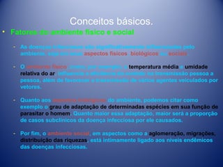 Conceitos básicos.
• Fatores do ambiente físico e social
­ As doenças infecciosas são significativamente influenciadas pelo
ambiente, seja em seus aspectos físicos, biológicos ou sociais.
­ O ambiente físico, como, por exemplo, a temperatura média e umidade
relativa do ar, influencia a eficiência do contato na transmissão pessoa a
pessoa, além de favorecer a transmissão de vários agentes veiculados por
vetores.
­ Quanto aos aspectos biológicos do ambiente, podemos citar como
exemplo o grau de adaptação de determinadas espécies em sua função de
parasitar o homem. Quanto maior essa adaptação, maior será a proporção
de casos subclínicos da doença infecciosa por ele causados.
­ Por fim, o ambiente social, em aspectos como a aglomeração, migrações,
distribuição das riquezas, está intimamente ligado aos níveis endêmicos
das doenças infecciosas.

 
