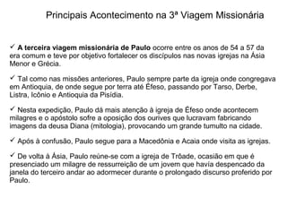 Principais Acontecimento na 3ª Viagem Missionária


 A terceira viagem missionária de Paulo ocorre entre os anos de 54 a 57 da 
era comum e teve por objetivo fortalecer os discípulos nas novas igrejas na Ásia 
Menor e Grécia.

 Tal como nas missões anteriores, Paulo sempre parte da igreja onde congregava 
em Antioquia, de onde segue por terra até Éfeso, passando por Tarso, Derbe, 
Listra, Icônio e Antioquia da Pisídia.

 Nesta expedição, Paulo dá mais atenção à igreja de Éfeso onde acontecem 
milagres e o apóstolo sofre a oposição dos ourives que lucravam fabricando 
imagens da deusa Diana (mitologia), provocando um grande tumulto na cidade.

 Após à confusão, Paulo segue para a Macedônia e Acaia onde visita as igrejas.

 De volta à Ásia, Paulo reúne-se com a igreja de Trôade, ocasião em que é 
presenciado um milagre de ressurreição de um jovem que havía despencado da 
janela do terceiro andar ao adormecer durante o prolongado discurso proferido por 
Paulo.
 
