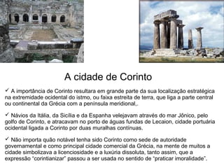 A cidade de Corinto
 A importância de Corinto resultara em grande parte da sua localização estratégica 
na extremidade ocidental do istmo, ou faixa estreita de terra, que liga a parte central 
ou continental da Grécia com a península meridional,. 

 Návios da Itália, da Sicília e da Espanha velejavam através do mar Jônico, pelo 
golfo de Corinto, e atracavam no porto de águas fundas de Lecaion, cidade portuária 
ocidental ligada a Corinto por duas muralhas contínuas.

 Não importa quão notável tenha sido Corinto como sede de autoridade 
governamental e como principal cidade comercial da Grécia, na mente de muitos a 
cidade simbolizava a licenciosidade e a luxúria dissoluta, tanto assim, que a 
expressão “corintianizar” passou a ser usada no sentido de “praticar imoralidade”.
 