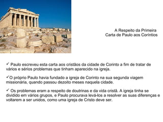 A Respeito da Primeira 
                                                       Carta de Paulo aos Coríntios




 Paulo escreveu esta carta aos cristãos da cidade de Corinto a fim de tratar de 
vários e sérios problemas que tinham aparecido na igreja. 

O próprio Paulo havia fundado a igreja de Corinto na sua segunda viagem 
missionária, quando passou dezoito meses naquela cidade.

 Os problemas eram a respeito de doutrinas e da vida cristã. A igreja tinha se 
dividido em vários grupos, e Paulo procurava levá-los a resolver as suas diferenças e 
voltarem a ser unidos, como uma igreja de Cristo deve ser.
 