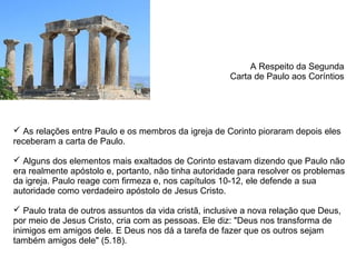 A Respeito da Segunda
                                                      Carta de Paulo aos Coríntios




 As relações entre Paulo e os membros da igreja de Corinto pioraram depois eles
receberam a carta de Paulo.

 Alguns dos elementos mais exaltados de Corinto estavam dizendo que Paulo não
era realmente apóstolo e, portanto, não tinha autoridade para resolver os problemas
da igreja. Paulo reage com firmeza e, nos capítulos 10-12, ele defende a sua
autoridade como verdadeiro apóstolo de Jesus Cristo.

 Paulo trata de outros assuntos da vida cristã, inclusive a nova relação que Deus,
por meio de Jesus Cristo, cria com as pessoas. Ele diz: "Deus nos transforma de
inimigos em amigos dele. E Deus nos dá a tarefa de fazer que os outros sejam
também amigos dele" (5.18).
 