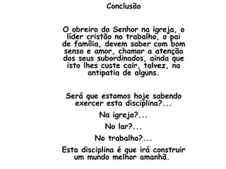 Conclusão


O obreiro do Senhor na igreja, o
 líder cristão no trabalho, o pai
de família, devem saber com bom
senso e amor, chamar a atenção
dos seus subordinados, ainda que
 isto lhes custe cair, talvez, na
       antipatia de alguns.


 Será que estamos hoje sabendo
   exercer esta disciplina?...
          Na igreja?...
            No lar?...
         No trabalho?...
Esta disciplina é que irá construir
   um mundo melhor amanhã.
 