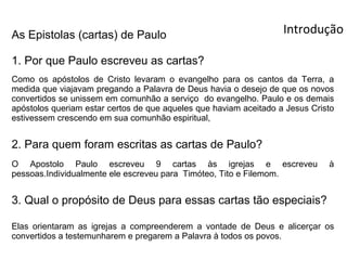 As Epistolas (cartas) de Paulo                                     Introdução

1. Por que Paulo escreveu as cartas?
Como os apóstolos de Cristo levaram o evangelho para os cantos da Terra, a
medida que viajavam pregando a Palavra de Deus havia o desejo de que os novos
convertidos se unissem em comunhão a serviço do evangelho. Paulo e os demais
apóstolos queriam estar certos de que aqueles que haviam aceitado a Jesus Cristo
estivessem crescendo em sua comunhão espiritual,


2. Para quem foram escritas as cartas de Paulo?
O Apostolo Paulo escreveu 9 cartas às igrejas e escreveu                      à
pessoas.Individualmente ele escreveu para Timóteo, Tito e Filemom.


3. Qual o propósito de Deus para essas cartas tão especiais?

Elas orientaram as igrejas a compreenderem a vontade de Deus e alicerçar os
convertidos a testemunharem e pregarem a Palavra à todos os povos.
 
