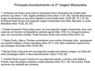 Principais Acontecimento na 2ª Viagem Missionária

 Antioquia (na Síria) Local onde os discípulos foram chamados de cristãos pela
primeira vez (Atos 11:26). Ágabo profetizou fome (Atos 11:27–28). Grande desavença
surgiu na Antioquia no que dizia respeito à circuncisão (Atos 14:26–28; 15:1–9). Na
Antioquia Paulo iniciou sua segunda viagem missionária com Silas, Barnabé, e Jucas
Barsabás (Atos 15:22, 30, 35).

Trôade Enquanto Paulo estava aqui, em sua segunda viagem missionária, teve uma
visão de um homem na Macedônia, pedindo ajuda (Atos 16:9–12). Enquanto estava
aqui, em sua terceira missão, Paulo levantou Êutico dos mortos (Atos 20:6–12).

 Filipos Paulo, Silas e Timóteo converteram uma mulher chamada Lídia , expulsaram
um espírito maligno e foram açoitados (Atos 16:11–23). Eles receberam ajuda divina
para escapar da prisão (Atos 16:23–26).

Atenas Paulo, enquanto em sua segunda missão para Atenas, pregou na Colina de
Ares (Areópago) sobre “o deus desconhecido” (Atos 17:22–34).

 Corinto Paulo foi para Corinto em sua segunda missão, e lá ficou com Áqüila e
Priscila. Aqui ele pregou e batizou muitas pessoas (Atos 18:1–18). De Corinto, Paulo
escreveu sua epístola aos romanos.
 