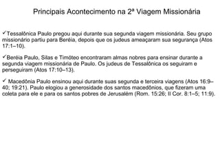 Principais Acontecimento na 2ª Viagem Missionária

Tessalônica Paulo pregou aqui durante sua segunda viagem missionária. Seu grupo
missionário partiu para Beréia, depois que os judeus ameaçaram sua segurança (Atos
17:1–10).

Beréia Paulo, Silas e Timóteo encontraram almas nobres para ensinar durante a
segunda viagem missionária de Paulo. Os judeus de Tessalônica os seguiram e
perseguiram (Atos 17:10–13).

 Macedônia Paulo ensinou aqui durante suas segunda e terceira viagens (Atos 16:9–
40; 19:21). Paulo elogiou a generosidade dos santos macedônios, que fizeram uma
coleta para ele e para os santos pobres de Jerusalém (Rom. 15:26; II Cor. 8:1–5; 11:9).
 
