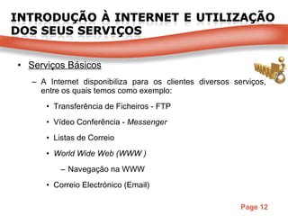Serviços Básicos A Internet disponibiliza para os clientes diversos serviços, entre os quais temos como exemplo: Transferência de Ficheiros - FTP Vídeo Conferência -  Messenger Listas de Correio World Wide Web (WWW )  Navegação na WWW Correio Electrónico (Email) 