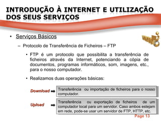 Serviços Básicos Protocolo de Transferência de Ficheiros – FTP FTP é um protocolo que possibilita a transferência de ficheiros através da Internet, potenciando a cópia de documentos, programas informáticos, som, imagens, etc., para o nosso computador. Realizamos duas operações básicas: Download Transferência  ou exportação de ficheiros  de um computador local para um servidor. Caso ambos estejam em rede, pode-se usar um servidor de FTP, HTTP, etc. Transferência  ou importação de ficheiros para o nosso computador. Upload 