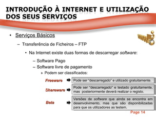 Serviços Básicos Transferência de Ficheiros – FTP Na Internet existe duas formas de descarregar  software :  Software Pago Software livre de pagamento Podem ser classificados: Freeware Shareware Pode ser “descarregado” e testado gratuitamente, mas  posteriormente deverá realizar o registo.  Beta Versões de  software  que ainda se encontra em desenvolvimento, mas que são disponibilizadas para que os utilizadores as testem.  Pode ser “descarregado” e utilizado gratuitamente.  