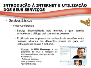 Serviços Básicos Vídeo Conferência Serviço disponibilizado pela Internet, o qual permite estabelecer o diálogo oral com outras pessoas. É utilizado em empresas na realização de reuniões entre pessoas situadas em diferentes pontos do país, em instituições de ensino à distância. Exemplo : O  MSN Messenger  é um programa de envio e recepção de mensagens instantâneas que permite: Conversar; Adicionar pessoas; Ver quem está  online; Enviar ficheiros. 