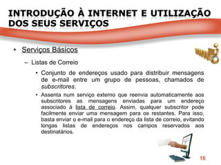 Serviços Básicos Listas de Correio Conjunto   de endereços usado para distribuir mensagens de e-mail entre um grupo de pessoas, chamados de  subscritores . Assenta num serviço externo que reenvia automaticamente aos subscritores as mensagens enviadas para um endereço associado à  lista de correio . Assim, qualquer subscritor pode facilmente enviar uma mensagem para os restantes. Para isso, basta enviar o e-mail para o endereço da lista de correio, evitando longas listas de endereços nos campos reservados aos destinatários. 