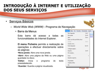 Serviços Básicos World Wide Web (WWW) -  Programa de Navegação Barra da Menus Esta barra dá acesso a todas as funcionalidades do Internet Explorer. O menu Ficheiro  permite a realização de operações a efectuar directamente sobre as páginas: Nova janela:  Abre uma nova janela. Abrir:  Abre uma página da Web ou uma página guardada no disco. Editar:  Inicia o programa de texto preestabelecido. Guardar:  Guarda a página visualizada. 
