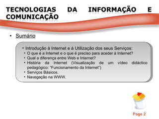 Sumário Introdução à Internet e à Utilização dos seus Serviços: O que é a Internet e o que é preciso para aceder à Internet? Qual a diferença entre Web e Internet? História da Internet (Visualização de um vídeo didáctico pedagógico: “Funcionamento da Internet”) Serviços Básicos. Navegação na WWW. 