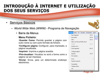 Serviços Básicos World Wide Web (WWW) -  Programa de Navegação Barra da Menus Menu Ficheiro : Guardar Como:  Permite guardar a página com outro nome ou com outro formato de ficheiro. Configurar página:  Configurar, para impressão, a página visualizada. Imprimir : Imprime a página acedida Pré-visualizar:  Visualiza no ecrã a forma como a página vai ser impressa. Enviar : Envia, para um determinado endereço electrónico. 