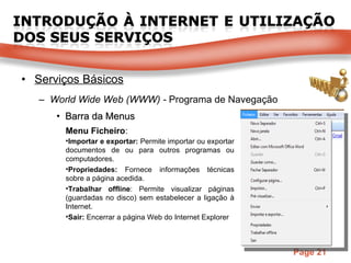 Serviços Básicos World Wide Web (WWW) -  Programa de Navegação Barra da Menus Menu Ficheiro : Importar e exportar:  Permite importar ou exportar documentos de ou para outros programas ou computadores. Propriedades:  Fornece informações técnicas sobre a página acedida. Trabalhar offline : Permite visualizar páginas (guardadas no disco) sem estabelecer a ligação à Internet. Sair:  Encerrar a página Web do Internet Explorer 